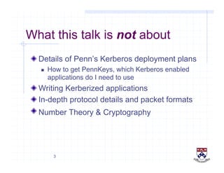 3
What this talk is not about
!  Details of Penn’s Kerberos deployment plans
  How to get PennKeys, which Kerberos enabled
applications do I need to use
!  Writing Kerberized applications
!  In-depth protocol details and packet formats
!  Number Theory & Cryptography
 
