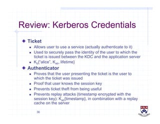 36
Review: Kerberos Credentials
!   Ticket
  Allows user to use a service (actually authenticate to it)
  Used to securely pass the identity of the user to which the
ticket is issued between the KDC and the application server
  Kb{“alice”, Kab, lifetime}
!   Authenticator
  Proves that the user presenting the ticket is the user to
which the ticket was issued
  Proof that user knows the session key
  Prevents ticket theft from being useful
  Prevents replay attacks (timestamp encrypted with the
session key): Kab{timestamp}, in combination with a replay
cache on the server
 