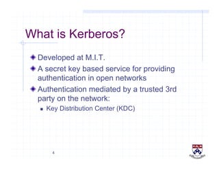 4
What is Kerberos?
!  Developed at M.I.T.
!  A secret key based service for providing
authentication in open networks
!  Authentication mediated by a trusted 3rd
party on the network:
  Key Distribution Center (KDC)
 