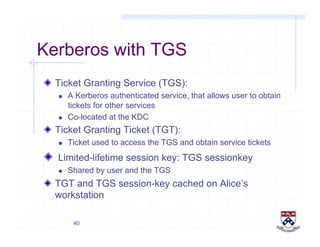 40
Kerberos with TGS
!   Ticket Granting Service (TGS):
  A Kerberos authenticated service, that allows user to obtain
tickets for other services
  Co-located at the KDC
!   Ticket Granting Ticket (TGT):
  Ticket used to access the TGS and obtain service tickets
!   Limited-lifetime session key: TGS sessionkey
  Shared by user and the TGS
!   TGT and TGS session-key cached on Alice’s
workstation
 