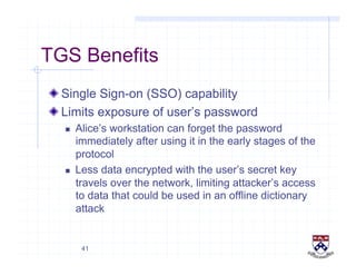 41
TGS Benefits
!  Single Sign-on (SSO) capability
!  Limits exposure of user’s password
  Alice’s workstation can forget the password
immediately after using it in the early stages of the
protocol
  Less data encrypted with the user’s secret key
travels over the network, limiting attacker’s access
to data that could be used in an offline dictionary
attack
 