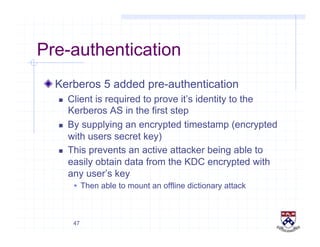 47
Pre-authentication
!  Kerberos 5 added pre-authentication
  Client is required to prove it’s identity to the
Kerberos AS in the first step
  By supplying an encrypted timestamp (encrypted
with users secret key)
  This prevents an active attacker being able to
easily obtain data from the KDC encrypted with
any user’s key
  Then able to mount an offline dictionary attack
 