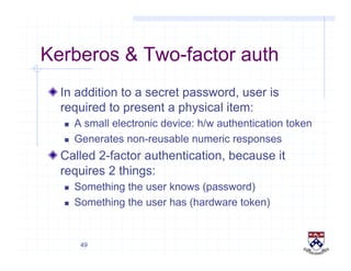 49
Kerberos & Two-factor auth
!  In addition to a secret password, user is
required to present a physical item:
  A small electronic device: h/w authentication token
  Generates non-reusable numeric responses
!  Called 2-factor authentication, because it
requires 2 things:
  Something the user knows (password)
  Something the user has (hardware token)
 