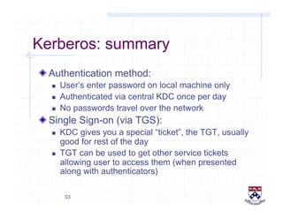53
Kerberos: summary
!  Authentication method:
  User’s enter password on local machine only
  Authenticated via central KDC once per day
  No passwords travel over the network
!  Single Sign-on (via TGS):
  KDC gives you a special “ticket”, the TGT, usually
good for rest of the day
  TGT can be used to get other service tickets
allowing user to access them (when presented
along with authenticators)
 