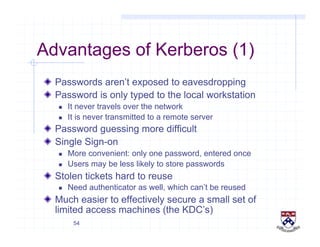 54
Advantages of Kerberos (1)
!   Passwords aren’t exposed to eavesdropping
!   Password is only typed to the local workstation
  It never travels over the network
  It is never transmitted to a remote server
!   Password guessing more difficult
!   Single Sign-on
  More convenient: only one password, entered once
  Users may be less likely to store passwords
!   Stolen tickets hard to reuse
  Need authenticator as well, which can’t be reused
!   Much easier to effectively secure a small set of
limited access machines (the KDC’s)
 