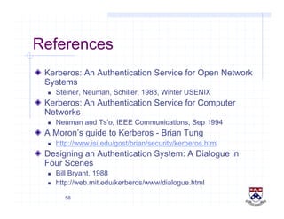 58
References
!   Kerberos: An Authentication Service for Open Network
Systems
  Steiner, Neuman, Schiller, 1988, Winter USENIX
!   Kerberos: An Authentication Service for Computer
Networks
  Neuman and Ts’o, IEEE Communications, Sep 1994
!   A Moron’s guide to Kerberos - Brian Tung
  http://www.isi.edu/gost/brian/security/kerberos.html
!   Designing an Authentication System: A Dialogue in
Four Scenes
  Bill Bryant, 1988
  http://web.mit.edu/kerberos/www/dialogue.html
 