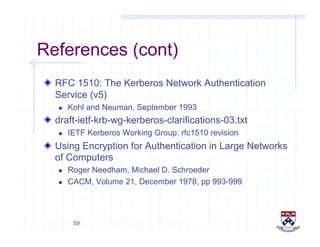 59
References (cont)
!   RFC 1510: The Kerberos Network Authentication
Service (v5)
  Kohl and Neuman, September 1993
!   draft-ietf-krb-wg-kerberos-clarifications-03.txt
  IETF Kerberos Working Group: rfc1510 revision
!   Using Encryption for Authentication in Large Networks
of Computers
  Roger Needham, Michael D. Schroeder
  CACM, Volume 21, December 1978, pp 993-999
 