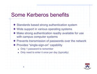 8
Some Kerberos benefits
!   Standards based strong authentication system
!   Wide support in various operating systems
!   Make strong authentication readily available for use
with campus computer systems
!   Prevents transmission of passwords over the network
!   Provides “single-sign-on” capability
  Only 1 password to remember
  Only need to enter it once per day (typically)
 