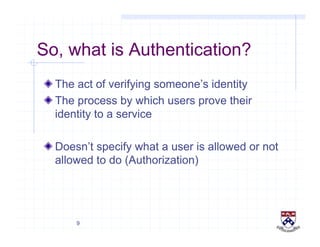 9
So, what is Authentication?
!  The act of verifying someone’s identity
!  The process by which users prove their
identity to a service
!  Doesn’t specify what a user is allowed or not
allowed to do (Authorization)
 