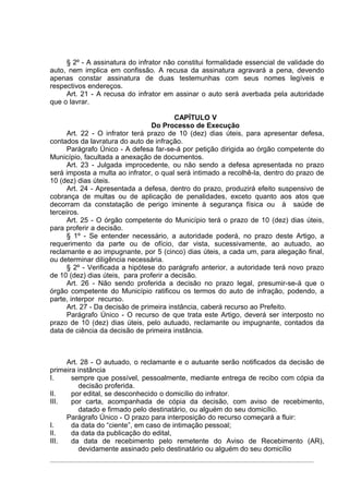 § 2º - A assinatura do infrator não constitui formalidade essencial de validade do
auto, nem implica em confissão. A recusa da assinatura agravará a pena, devendo
apenas constar assinatura de duas testemunhas com seus nomes legíveis e
respectivos endereços.
     Art. 21 - A recusa do infrator em assinar o auto será averbada pela autoridade
que o lavrar.

                                         CAPÍTULO V
                                 Do Processo de Execução
      Art. 22 - O infrator terá prazo de 10 (dez) dias úteis, para apresentar defesa,
contados da lavratura do auto de infração.
      Parágrafo Único - A defesa far-se-á por petição dirigida ao órgão competente do
Município, facultada a anexação de documentos.
      Art. 23 - Julgada improcedente, ou não sendo a defesa apresentada no prazo
será imposta a multa ao infrator, o qual será intimado a recolhê-la, dentro do prazo de
10 (dez) dias úteis.
      Art. 24 - Apresentada a defesa, dentro do prazo, produzirá efeito suspensivo de
cobrança de multas ou de aplicação de penalidades, exceto quanto aos atos que
decorram da constatação de perigo iminente à segurança física ou à saúde de
terceiros.
      Art. 25 - O órgão competente do Município terá o prazo de 10 (dez) dias úteis,
para proferir a decisão.
      § 1º - Se entender necessário, a autoridade poderá, no prazo deste Artigo, a
requerimento da parte ou de ofício, dar vista, sucessivamente, ao autuado, ao
reclamante e ao impugnante, por 5 (cinco) dias úteis, a cada um, para alegação final,
ou determinar diligência necessária.
      § 2º - Verificada a hipótese do parágrafo anterior, a autoridade terá novo prazo
de 10 (dez) dias úteis, para proferir a decisão.
      Art. 26 - Não sendo proferida a decisão no prazo legal, presumir-se-á que o
órgão competente do Município ratificou os termos do auto de infração, podendo, a
parte, interpor recurso.
      Art. 27 - Da decisão de primeira instância, caberá recurso ao Prefeito.
      Parágrafo Único - O recurso de que trata este Artigo, deverá ser interposto no
prazo de 10 (dez) dias úteis, pelo autuado, reclamante ou impugnante, contados da
data de ciência da decisão de primeira instância.



     Art. 28 - O autuado, o reclamante e o autuante serão notificados da decisão de
primeira instância
I.     sempre que possível, pessoalmente, mediante entrega de recibo com cópia da
         decisão proferida.
II.    por edital, se desconhecido o domicílio do infrator.
III.   por carta, acompanhada de cópia da decisão, com aviso de recebimento,
         datado e firmado pelo destinatário, ou alguém do seu domicílio.
     Parágrafo Único - O prazo para interposição do recurso começará a fluir:
I.     da data do “ciente”, em caso de intimação pessoal;
II.    da data da publicação do edital,
III.   da data de recebimento pelo remetente do Aviso de Recebimento (AR),
         devidamente assinado pelo destinatário ou alguém do seu domicílio
 