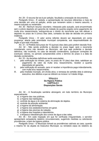 Art. 29 - O recurso far-se-á por petição, facultada a anexação de documentos.
      Parágrafo Único - É vedada, a apresentação de recursos referentes a mais de
uma decisão em uma só petição, ainda que versarem sobre o mesmo assunto, o
mesmo autuado ou reclamado.
      Art. 30 - Nenhum recurso voluntário, interposto pelo autuado, será encaminhado
sem o prévio depósito em garantia de metade da quantia exigida como pagamento de
multa e/ou ressarcimento, extinguindo-se o direito do recorrente que não efetuar o
depósito no prazo de 5 (cinco) dias úteis, contados da data de decisão em primeira
instância.
      Parágrafo Único - O valor acima referido deverá ser depositado em conta
poupança, aberta pela autoridade municipal competente, sob responsabilidade do
órgão a que está vinculada.
      Art. 31 - O Prefeito terá prazo de 15 (quinze) dias úteis para proferir decisão final.
      Art. 32 - Não sendo proferida a decisão no prazo legal, será o recorrente
considerado como não devedor ao Município, até que seja proferida a decisão
definitiva, não incidindo, no caso de decisão condenatória, quaisquer correções de
eventuais valores, no período compreendido entre o término do prazo e a data da
decisão condenatória.
      Art. 33 - As decisões definitivas serão executadas:
I.      pela notificação do infrator, para, no prazo de 10 (dez) dias úteis, satisfazer ao
          pagamento do valor da multa e/ou ressarcimento, receber a quantia
          depositada em garantia.
II.     pela notificação do autuado, para vir receber a importância paga indevidamente,
          com multa e/ou ressarcimento.
III.    pela imediata inscrição, em dívida ativa, e remessa de certidão dela à cobrança
          executiva, dos débitos a que se referem os incisos I e II deste Artigo.

                                      TÍTULO II
                                  Da Higiene Pública
                                     CAPÍTULO I
                                  Disposições Gerais


     Art. 34 - A fiscalização sanitária abrangerá, em todo território do Município
especialmente:
   a) a higiene das vias públicas.
   b) a higiene das habitações.
   c) controle da água e do sistema de eliminação de dejetos.
   d) controle da poluição ambiental.
   e) a higiene da alimentação.
   f) a higiene dos estabelecimentos em geral.
   g) a higiene das piscinas de natação.
   h) a higiene dos hospitais e laboratórios.
   i) a limpeza e desobstrução dos cursos de água e das valas.
     Art. 35 - Em cada inspeção em que for verificada irregularidade, o servidor
apresentará competente relatório circunstanciado, sugerindo medidas ou solicitando
providências, a bem da higiene pública.
     Parágrafo Único - O Município tomará as providências cabíveis ao caso, quando
o mesmo for da alçada do Executivo Municipal, ou remeterá cópia do relatório às
 