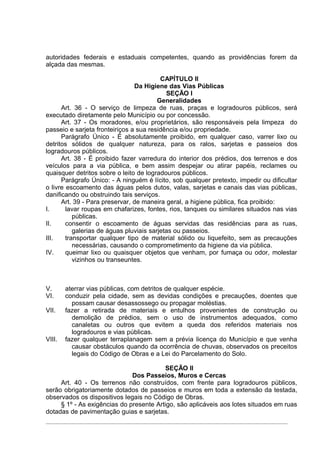 autoridades federais e estaduais competentes, quando as providências forem da
alçada das mesmas.

                                          CAPÍTULO II
                                Da Higiene das Vias Públicas
                                            SEÇÃO I
                                         Generalidades
      Art. 36 - O serviço de limpeza de ruas, praças e logradouros públicos, será
executado diretamente pelo Município ou por concessão.
      Art. 37 - Os moradores, e/ou proprietários, são responsáveis pela limpeza do
passeio e sarjeta fronteiriços a sua residência e/ou propriedade.
      Parágrafo Único - É absolutamente proibido, em qualquer caso, varrer lixo ou
detritos sólidos de qualquer natureza, para os ralos, sarjetas e passeios dos
logradouros públicos.
      Art. 38 - É proibido fazer varredura do interior dos prédios, dos terrenos e dos
veículos para a via pública, e bem assim despejar ou atirar papéis, reclames ou
quaisquer detritos sobre o leito de logradouros públicos.
      Parágrafo Único: - A ninguém é lícito, sob qualquer pretexto, impedir ou dificultar
o livre escoamento das águas pelos dutos, valas, sarjetas e canais das vias públicas,
danificando ou obstruindo tais serviços.
      Art. 39 - Para preservar, de maneira geral, a higiene pública, fica proibido:
I.      lavar roupas em chafarizes, fontes, rios, tanques ou similares situados nas vias
           públicas.
II.     consentir o escoamento de águas servidas das residências para as ruas,
           galerias de águas pluviais sarjetas ou passeios.
III.    transportar qualquer tipo de material sólido ou liquefeito, sem as precauções
           necessárias, causando o comprometimento da higiene da via pública.
IV.     queimar lixo ou quaisquer objetos que venham, por fumaça ou odor, molestar
           vizinhos ou transeuntes.



V.      aterrar vias públicas, com detritos de qualquer espécie.
VI.     conduzir pela cidade, sem as devidas condições e precauções, doentes que
          possam causar desassossego ou propagar moléstias.
VII.    fazer a retirada de materiais e entulhos provenientes de construção ou
          demolição de prédios, sem o uso de instrumentos adequados, como
          canaletas ou outros que evitem a queda dos referidos materiais nos
          logradouros e vias públicas.
VIII.   fazer qualquer terraplanagem sem a prévia licença do Município e que venha
          causar obstáculos quando da ocorrência de chuvas, observados os preceitos
          legais do Código de Obras e a Lei do Parcelamento do Solo.

                                         SEÇÃO II
                              Dos Passeios, Muros e Cercas
     Art. 40 - Os terrenos não construídos, com frente para logradouros públicos,
serão obrigatoriamente dotados de passeios e muros em toda a extensão da testada,
observados os dispositivos legais no Código de Obras.
     § 1º - As exigências do presente Artigo, são aplicáveis aos lotes situados em ruas
dotadas de pavimentação guias e sarjetas.
 