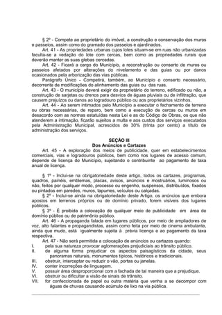 § 2º - Compete ao proprietário do imóvel, a construção e conservação dos muros
e passeios, assim como do gramado dos passeios e ajardinados.
      Art. 41 - As propriedades urbanas cujos lotes situam-se em ruas não urbanizadas
faculta-se a vedação do lote com cercas, bem como as propriedades rurais que
deverão manter as suas glebas cercadas.
      Art. 42 - Ficará a cargo do Município, a reconstrução ou conserto de muros ou
passeios afetados por alterações do nivelamento e das guias ou por danos
ocasionados pela arborização das vias públicas.
      Parágrafo Único - Competirá, também, ao Município o conserto necessário,
decorrente de modificações do alinhamento das guias ou das ruas.
      Art. 43 - O município deverá exigir do proprietário do terreno, edificado ou não, a
construção de sarjetas ou drenos para desvios de águas pluviais ou de infiltração, que
causem prejuízos ou danos ao logradouro público ou aos proprietários vizinhos.
      Art. 44 - Ao serem intimados pelo Município a executar o fechamento de terreno
ou obras necessárias, de reparo, bem como a execução de cercas ou muros em
desacordo com as normas estatuídas nesta Lei e as do Código de Obras, os que não
atenderem a intimação, ficarão sujeitos a multa e aos custos dos serviços executados
pela Administração Municipal, acrescidos de 30% (trinta por cento) a título de
administração dos serviços.

                                     SEÇÃO III
                             Dos Anúncios e Cartazes
     Art. 45 - A exploração dos meios de publicidade, quer em estabelecimentos
comerciais, vias e logradouros públicos, bem como nos lugares de acesso comum,
depende de licença do Município, sujeitando o contribuinte ao pagamento de taxa
anual de licença.

     § 1º - Inclui-se na obrigatoriedade deste artigo, todos os cartazes, programas,
quadros, painéis, emblemas, placas, avisos, anúncios e mostruários, luminosos ou
não, feitos por qualquer modo, processo ou engenho, suspensos, distribuídos, fixados
ou pintados em paredes, muros, tapumes, veículos ou calçadas.
     § 2º - Inclui-se ainda na obrigatoriedade deste Artigo, os anúncios que embora
apostos em terrenos próprios ou de domínio privado, forem visíveis dos lugares
públicos.
     § 3º - É proibida a colocação de qualquer meio de publicidade em área de
domínio público ou de patrimônio público.
     Art. 46 - A propaganda falada em lugares públicos, por meio de ampliadores de
voz, alto falantes e propagandistas, assim como feita por meio de cinema ambulante,
ainda que mudo, está igualmente sujeita à prévia licença e ao pagamento da taxa
respectiva.
     Art. 47 - Não será permitida a colocação de anúncios ou cartazes quando:
I.     pela sua natureza provocar aglomerações prejudiciais ao trânsito público.
II.    de alguma forma prejudicar os aspectos paisagísticos da cidade, seus
          panoramas naturais, monumentos típicos, históricos e tradicionais.
III.   obstruir, interceptar ou reduzir o vão, portas ou janelas.
IV.    conter incorreções de linguagem.
V.     possuir área desproporcional com a fachada de tal maneira que a prejudique.
VI.    obstruir ou dificultar a visão de sinais de trânsito.
VII.   for confeccionada de papel ou outra matéria que venha a se decompor com
          águas de chuvas causando acúmulo de lixo na via pública.
 