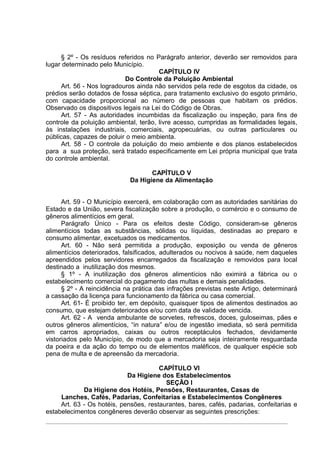 § 2º - Os resíduos referidos no Parágrafo anterior, deverão ser removidos para
lugar determinado pelo Município.
                                       CAPÍTULO IV
                           Do Controle da Poluição Ambiental
     Art. 56 - Nos logradouros ainda não servidos pela rede de esgotos da cidade, os
prédios serão dotados de fossa séptica, para tratamento exclusivo do esgoto primário,
com capacidade proporcional ao número de pessoas que habitam os prédios.
Observado os dispositivos legais na Lei do Código de Obras.
     Art. 57 - As autoridades incumbidas da fiscalização ou inspeção, para fins de
controle da poluição ambiental, terão, livre acesso, cumpridas as formalidades legais,
às instalações industriais, comerciais, agropecuárias, ou outras particulares ou
públicas, capazes de poluir o meio ambienta.
     Art. 58 - O controle da poluição do meio ambiente e dos planos estabelecidos
para a sua proteção, será tratado especificamente em Lei própria municipal que trata
do controle ambiental.

                                    CAPÍTULO V
                             Da Higiene da Alimentação


      Art. 59 - O Município exercerá, em colaboração com as autoridades sanitárias do
Estado e da União, severa fiscalização sobre a produção, o comércio e o consumo de
gêneros alimentícios em geral.
      Parágrafo Único - Para os efeitos deste Código, consideram-se gêneros
alimentícios todas as substâncias, sólidas ou líquidas, destinadas ao preparo e
consumo alimentar, excetuados os medicamentos.
      Art. 60 - Não será permitida a produção, exposição ou venda de gêneros
alimentícios deteriorados, falsificados, adulterados ou nocivos à saúde, nem daqueles
apreendidos pelos servidores encarregados da fiscalização e removidos para local
destinado a inutilização dos mesmos.
      § 1º - A inutilização dos gêneros alimentícios não eximirá a fábrica ou o
estabelecimento comercial do pagamento das multas e demais penalidades.
      § 2º - A reincidência na prática das infrações previstas neste Artigo, determinará
a cassação da licença para funcionamento da fábrica ou casa comercial.
      Art. 61- É proibido ter, em depósito, quaisquer tipos de alimentos destinados ao
consumo, que estejam deteriorados e/ou com data de validade vencida.
      Art. 62 - A venda ambulante de sorvetes, refrescos, doces, guloseimas, pães e
outros gêneros alimentícios, “in natura” e/ou de ingestão imediata, só será permitida
em carros apropriados, caixas ou outros receptáculos fechados, devidamente
vistoriados pelo Município, de modo que a mercadoria seja inteiramente resguardada
da poeira e da ação do tempo ou de elementos maléficos, de qualquer espécie sob
pena de multa e de apreensão da mercadoria.

                                       CAPÍTULO VI
                            Da Higiene dos Estabelecimentos
                                         SEÇÃO I
             Da Higiene dos Hotéis, Pensões, Restaurantes, Casas de
     Lanches, Cafés, Padarias, Confeitarias e Estabelecimentos Congêneres
     Art. 63 - Os hotéis, pensões, restaurantes, bares, cafés, padarias, confeitarias e
estabelecimentos congêneres deverão observar as seguintes prescrições:
 