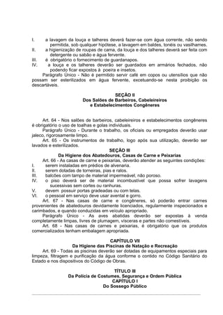 I.    a lavagem da louça e talheres deverá fazer-se com água corrente, não sendo
        permitida, sob qualquer hipótese, a lavagem em baldes, tonéis ou vasilhames.
II.   a higienização de roupas de cama, da louça e dos talheres deverá ser feita com
        detergente ou sabão e água fervente.
III.  é obrigatório o fornecimento de guardanapos.
IV.    a louça e os talheres deverão ser guardados em armários fechados, não
        podendo ficar expostos à poeira e insetos.
     Parágrafo Único - Não é permitido servir café em copos ou utensílios que não
possam ser esterilizados em água fervente, excetuando-se nesta proibição os
descartáveis.

                                      SEÇÃO II
                        Dos Salões de Barbeiros, Cabeleireiros
                           e Estabelecimentos Congêneres


      Art. 64 - Nos salões de barbeiros, cabeleireiros e estabelecimentos congêneres
é obrigatório o uso de toalhas e golas individuais.
      Parágrafo Único - Durante o trabalho, os oficiais ou empregados deverão usar
jaleco, rigorosamente limpo.
      Art. 65 - Os instrumentos de trabalho, logo após sua utilização, deverão ser
lavados e esterilizados.
                                        SEÇÃO III
               Da Higiene dos Abatedouros, Casas de Carne e Peixarias
      Art. 66 - As casas de carne e peixarias, deverão atender as seguintes condições:
I.     serem instaladas em prédios de alvenaria.
II.    serem dotadas de torneiras, pias e ralos.
III.   balcões com tampo de material impermeável, não poroso.
IV.    o piso deverá ser de material incombustível que possa sofrer lavagens
          sucessivas sem cortes ou ranhuras.
V.     devem possuir portas gradeadas ou com telas.
VI.    o pessoal em serviço deve usar avental e gorro.
      Art. 67 - Nas casas de carne e congêneres, só poderão entrar carnes
provenientes de abatedouros devidamente licenciados, regularmente inspecionados e
carimbados, e quando conduzidas em veículo apropriado.
      Parágrafo Único - As aves abatidas deverão ser expostas à venda
completamente limpas, livres de plumagem, vísceras e partes não comestíveis.
      Art. 68 - Nas casas de carnes e peixarias, é obrigatório que os produtos
comercializados tenham embalagem apropriada.

                                      CAPÍTULO VII
                    Da Higiene das Piscinas de Natação e Recreação
     Art. 69 - Todas as piscinas deverão ser dotadas de equipamentos especiais para
limpeza, filtragem e purificação da água conforme o contido no Código Sanitário do
Estado e nos dispositivos do Código de Obras.

                                      TÍTULO III
                 Da Polícia de Costumes, Segurança e Ordem Pública
                                     CAPÍTULO I
                                 Do Sossego Público
 