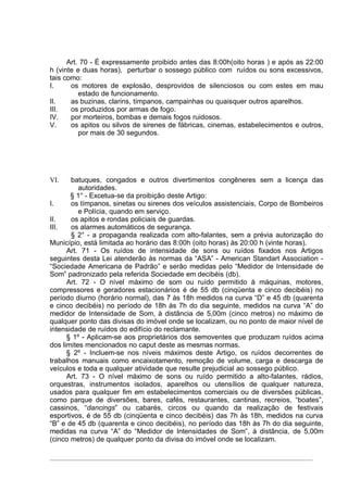 Art. 70 - É expressamente proibido antes das 8:00h(oito horas ) e após as 22:00
h (vinte e duas horas), perturbar o sossego público com ruídos ou sons excessivos,
tais como:
I.     os motores de explosão, desprovidos de silenciosos ou com estes em mau
          estado de funcionamento.
II.    as buzinas, clarins, tímpanos, campainhas ou quaisquer outros aparelhos.
III.   os produzidos por armas de fogo.
IV.    por morteiros, bombas e demais fogos ruidosos.
V.     os apitos ou silvos de sirenes de fábricas, cinemas, estabelecimentos e outros,
          por mais de 30 segundos.




VI.    batuques, congados e outros divertimentos congêneres sem a licença das
          autoridades.
       § 1° - Excetua-se da proibição deste Artigo:
I.     os tímpanos, sinetas ou sirenes dos veículos assistenciais, Corpo de Bombeiros
          e Polícia, quando em serviço.
II.    os apitos e rondas policiais de guardas.
III.   os alarmes automáticos de segurança.
       § 2° - a propaganda realizada com alto-falantes, sem a prévia autorização do
Município, está limitada ao horário das 8:00h (oito horas) às 20:00 h (vinte horas).
      Art. 71 - Os ruídos de intensidade de sons ou ruídos fixados nos Artigos
seguintes desta Lei atenderão às normas da “ASA” - American Standart Association -
“Sociedade Americana de Padrão” e serão medidas pelo “Medidor de Intensidade de
Som” padronizado pela referida Sociedade em decibéis (db).
      Art. 72 - O nível máximo de som ou ruído permitido à máquinas, motores,
compressores e geradores estacionários é de 55 db (cinqüenta e cinco decibéis) no
período diurno (horário normal), das 7 às 18h medidos na curva “D” e 45 db (quarenta
e cinco decibéis) no período de 18h às 7h do dia seguinte, medidos na curva “A” do
medidor de Intensidade de Som, à distância de 5,00m (cinco metros) no máximo de
qualquer ponto das divisas do imóvel onde se localizam, ou no ponto de maior nível de
intensidade de ruídos do edifício do reclamante.
      § 1º - Aplicam-se aos proprietários dos semoventes que produzam ruídos acima
dos limites mencionados no caput deste as mesmas normas.
      § 2º - Incluem-se nos níveis máximos deste Artigo, os ruídos decorrentes de
trabalhos manuais como encaixotamento, remoção de volume, carga e descarga de
veículos e toda e qualquer atividade que resulte prejudicial ao sossego público.
      Art. 73 - O nível máximo de sons ou ruído permitido a alto-falantes, rádios,
orquestras, instrumentos isolados, aparelhos ou utensílios de qualquer natureza,
usados para qualquer fim em estabelecimentos comerciais ou de diversões públicas,
como parque de diversões, bares, cafés, restaurantes, cantinas, recreios, “boates”,
cassinos, “dancings” ou cabarés, circos ou quando da realização de festivais
esportivos, é de 55 db (cinqüenta e cinco decibéis) das 7h às 18h, medidos na curva
“B” e de 45 db (quarenta e cinco decibéis), no período das 18h às 7h do dia seguinte,
medidas na curva “A” do “Medidor de Intensidades de Som”, à distância, de 5,00m
(cinco metros) de qualquer ponto da divisa do imóvel onde se localizam.
 