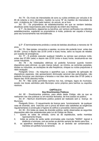 Art. 74 - Os níveis de intensidades de sons ou ruídos emitidos por veículos é de
85 db (oitenta e cinco decibéis), medido na curva “B” do medidor de intensidade de
som , à distância de 7,00m (sete metros) do veículo, ao ar livre.
     Art. 75 - Os proprietários de estabelecimentos em que se vendem bebidas
alcoólicas serão responsáveis pela manutenção da ordem dos mesmos.
     § 1º - As desordens, algazarras ou barulhos, por ventura verificados nos referidos
estabelecimentos, sujeitarão os proprietários à multa, podendo ser caçada a licença
para seu funcionamento nas reincidências.




      § 2º - É terminantemente proibida a venda de bebidas alcoólicas a menores de 18
anos.
      Art. 76 - Nas igrejas, conventos e capelas, os sinos não poderão tocar antes das
05:00h (cinco) e depois das 22:00 (vinte e duas) horas, salvo os toques de rebates
por ocasião de emergência.
      Art. 77 - É proibido executar qualquer trabalho ou serviço que produza ruído,
antes das 07:00h (sete) e depois das 22:00 (vinte e duas) horas, excetuando-se nas
zonas industriais.
      Art. 78 - As instalações elétricas só poderão funcionar quando tiverem
dispositivos para eliminar, ou pelo menos reduzir, ao mínimo, as correntes parasitas,
diretas ou induzidas, as oscilações de alta freqüência, chispas ou ruídos prejudiciais à
rádio recepção.
      Parágrafo Único - As máquinas e aparelhos que, a despeito da aplicação de
dispositivos especiais, não apresentarem diminuição sensível das perturbações, não
poderão funcionar aos domingos e feriados e nos dias úteis antes das 07:00 (sete) e
depois das 18:00 (dezoito) horas.
      Art. 79 - Não serão permitidos banhos nos rios, córregos, lagos do município,
exceto nos locais admitidos pelo Município como próprios para banhos ou esportes
náuticos.

                                        CAPÍTULO II
                                 Dos Divertimentos Públicos
      Art. 80 - Divertimentos públicos, para efeito deste Código, são os que se
realizarem nas vias públicas ou em recintos fechados, de livre acesso ao público.
      Art. 81 - Nenhum divertimento público poderá ser realizado sem a licença do
Município.
      Parágrafo Único - O requerimento de licença para funcionamento de qualquer
casa de diversão, será instruído com a prova de terem sido satisfeitas as exigências
regulamentares à construção e higiene do edifício e procedida vistoria policial.
      Art. 82 - Em todas as casas de diversão pública, serão observadas as seguintes
disposições além das estabelecidas pela Lei do Código de Obras:
I.     quanto às salas de entrada, como as de espetáculos, serão mantidas
          rigorosamente limpas;
II.    todas as portas de saída serão encimadas pela inscrição "SAÍDA", legível à
          distância e luminosa, com as portas se abrindo sempre de dentro para fora;
III.   os aparelhos destinados à renovação de ar deverão ser conservados e
          mantidos em perfeito funcionamento;
 