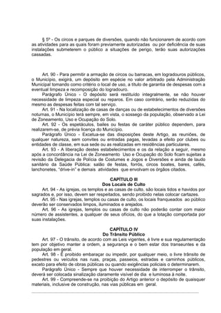 § 5º - Os circos e parques de diversões, quando não funcionarem de acordo com
as atividades para as quais foram previamente autorizadas ou por deficiência de suas
instalações submeterem o público a situações de perigo, terão suas autorizações
cassadas.



      Art. 90 - Para permitir a armação de circos ou barracas, em logradouros públicos,
o Município, exigirá, um depósito em espécie no valor arbitrado pela Administração
Municipal tomando como critério o local de uso, a título de garantia de despesas com a
eventual limpeza e recomposição do logradouro.
      Parágrafo Único - O depósito será restituído integralmente, se não houver
necessidade de limpeza especial ou reparos. Em caso contrário, serão reduzidas do
mesmo as despesas feitas com tal serviço.
      Art. 91 - Na localização de casas de danças ou de estabelecimentos de diversões
noturnas, o Município terá sempre, em vista, o sossego da população, observado a Lei
de Zoneamento, Uso e Ocupação do Solo.
      Art. 92 - Os espetáculos, bailes ou festas de caráter público dependem, para
realizarem-se, de prévia licença do Município.
      Parágrafo Único - Excetua-se das disposições deste Artigo, as reuniões, de
qualquer natureza, sem convites ou entradas pagas, levadas a efeito por clubes ou
entidades de classe, em sua sede ou as realizadas em residências particulares.
      Art. 93 - A liberação destes estabelecimentos e os da relação a seguir, mesmo
após a concordância na Lei de Zoneamento Uso e Ocupação do Solo ficam sujeitas a
revisão da Delegacia de Polícia de Costumes e Jogos e Diversões e ainda de laudo
sanitário da Saúde Pública: salão de festas, forrós, circos boates, bares, cafés,
lanchonetes, “drive-in” e demais atividades que envolvam os órgãos citados.

                                         CAPÍTULO III
                                    Dos Locais de Culto
     Art. 94 - As igrejas, os templos e as casas de culto, são locais tidos e havidos por
sagrados e, por isso, devem ser respeitados, sendo proibido nelas colocar cartazes.
     Art. 95 - Nas igrejas, templos ou casas de culto, os locais franqueados ao público
deverão ser conservados limpos, iluminados e arejados.
     Art. 96 - As igrejas, templos ou casas de culto não poderão contar com maior
número de assistentes, a qualquer de seus ofícios, do que a lotação comportada por
suas instalações.

                                        CAPÍTULO IV
                                     Do Trânsito Público
     Art. 97 - O trânsito, de acordo com as Leis vigentes, é livre e sua regulamentação
tem por objetivo manter a ordem, a segurança e o bem estar dos transeuntes e da
população em geral.
     Art. 98 - É proibido embaraçar ou impedir, por qualquer meio, o livre trânsito de
pedestres ou veículos nas ruas, praças, passeios, estradas e caminhos públicos,
exceto para efeito de obras públicas ou quando exigências policiais o determinarem.
     Parágrafo Único - Sempre que houver necessidade de interromper o trânsito,
deverá ser colocada sinalização claramente visível de dia e luminosa à noite.
     Art. 99 - Compreende-se na proibição do Artigo anterior o depósito de quaisquer
materiais, inclusive de construção, nas vias públicas em geral.
 
