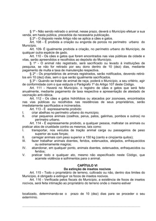 § 1º - Não sendo retirado o animal, nesse prazo, deverá o Município efetuar a sua
venda, em hasta pública, precedida da necessária publicação.
      § 2º - O disposto neste Artigo não se aplica a cães e gatos.
      Art. 108 - É proibida a criação ou engorda de porcos no perímetro urbano do
Município.
      Art. 109- É igualmente proibida a criação, no perímetro urbano do Município, de
qualquer outra espécie de gado.
      Art. 110 - Os cães e gatos que forem encontrados nas vias públicas da cidade e
vilas, serão apreendidos e recolhidos ao depósito do Município.
      § 1º - O animal não registrado, será sacrificado ou levado à instituições de
pesquisa, se não for retirado por seu dono dentro de 10 (dez) dias, mediante
pagamento de multa e taxa de manutenção respectiva.
      § 2º - Os proprietários de animais registrados, serão notificados, devendo retirá-
los em 10 (dez) dias, sem o que serão igualmente sacrificados.
      § 3º - Quando se tratar de animal de raça, poderá o Município, a seu critério, agir
de conformidade com o que estipula o Parágrafo 1º do Artigo 107 deste Código.
      Art. 111 - Haverá no Município, o registro de cães e gatos que será feito
anualmente, mediante pagamento de taxa respectiva e apresentação de atestado de
vacinação anti-rábica.
      Art. 112 - Os cães e gatos hidrófobos ou atacados por zoonoses, encontrados
nas vias públicas ou recolhidos nas residências de seus proprietários, serão
imediatamente sacrificados e incinerados.
      Art. 113 - É expressamente proibido:
I.      criar abelhas no perímetro urbano do município;
II.     criar pequenos animais (coelhos, perus, patos, galinhas, pombos e outros) no
           perímetro urbano.
      Art. 114 - É expressamente proibido, a qualquer pessoa, maltratar os animais ou
praticar atos de crueldade contra os mesmos, tais como:
I.      transportar, nos veículos de tração animal carga ou passageiros de peso
           superior as suas forças;
II.     carregar animais com peso superior a 150 kg (cento e cinqüenta quilos);
III.    fazer trabalhar animais doentes, feridos, extenuados, aleijados, enfraquecidos
           ou extremamente magros;
IV.     abandonar, em qualquer ponto, animais doentes, extenuados, enfraquecidos ou
           feridos;
V.      praticar todo e qualquer ato, mesmo não especificado neste Código, que
           acarrete violência e sofrimentos para o animal.

                                        CAPÍTULO VI
                              Da extinção de insetos nocivos
     Art. 115 - Todo o proprietário de terreno, cultivado ou não, dentro dos limites do
Município, é obrigado a extinguir os focos de insetos nocivos.
     Art. 116 - Verificada pelos fiscais do Município, a existência de focos de insetos
nocivos, será feita intimação ao proprietário do terreno onde o mesmo estiver


localizado, determinando-se o      prazo de 10 (dez) dias para se proceder o seu
extermínio.
 
