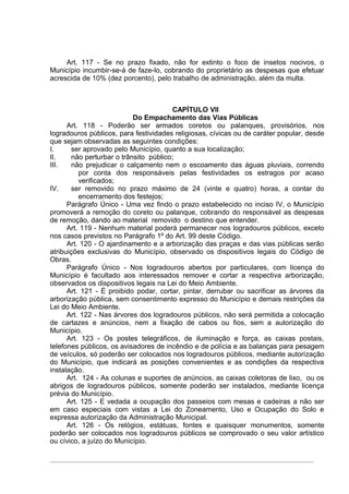 Art. 117 - Se no prazo fixado, não for extinto o foco de insetos nocivos, o
Município incumbir-se-á de faze-lo, cobrando do proprietário as despesas que efetuar
acrescida de 10% (dez porcento), pelo trabalho de administração, além da multa.



                                        CAPÍTULO VII
                           Do Empachamento das Vias Públicas
      Art. 118 - Poderão ser armados coretos ou palanques, provisórios, nos
logradouros públicos, para festividades religiosas, cívicas ou de caráter popular, desde
que sejam observadas as seguintes condições:
I.     ser aprovado pelo Município, quanto a sua localização;
II.    não perturbar o trânsito público;
III.   não prejudicar o calçamento nem o escoamento das águas pluviais, correndo
          por conta dos responsáveis pelas festividades os estragos por acaso
          verificados;
IV.    ser removido no prazo máximo de 24 (vinte e quatro) horas, a contar do
          encerramento dos festejos;
      Parágrafo Único - Uma vez findo o prazo estabelecido no inciso IV, o Município
promoverá a remoção do coreto ou palanque, cobrando do responsável as despesas
de remoção, dando ao material removido o destino que entender.
      Art. 119 - Nenhum material poderá permanecer nos logradouros públicos, exceto
nos casos previstos no Parágrafo 1º do Art. 99 deste Código.
      Art. 120 - O ajardinamento e a arborização das praças e das vias públicas serão
atribuições exclusivas do Município, observado os dispositivos legais do Código de
Obras.
      Parágrafo Único - Nos logradouros abertos por particulares, com licença do
Município é facultado aos interessados remover e cortar a respectiva arborização,
observados os dispositivos legais na Lei do Meio Ambiente.
      Art. 121 - É proibido podar, cortar, pintar, derrubar ou sacrificar as árvores da
arborização pública, sem consentimento expresso do Município e demais restrições da
Lei do Meio Ambiente.
      Art. 122 - Nas árvores dos logradouros públicos, não será permitida a colocação
de cartazes e anúncios, nem a fixação de cabos ou fios, sem a autorização do
Município.
      Art. 123 - Os postes telegráficos, de iluminação e força, as caixas postais,
telefones públicos, os avisadores de incêndio e de polícia e as balanças para pesagem
de veículos, só poderão ser colocados nos logradouros públicos, mediante autorização
do Município, que indicará as posições convenientes e as condições da respectiva
instalação.
      Art. 124 - As colunas e suportes de anúncios, as caixas coletoras de lixo, ou os
abrigos de logradouros públicos, somente poderão ser instalados, mediante licença
prévia do Município.
      Art. 125 - E vedada a ocupação dos passeios com mesas e cadeiras a não ser
em caso especiais com vistas a Lei do Zoneamento, Uso e Ocupação do Solo e
expressa autorização da Administração Municipal.
      Art. 126 - Os relógios, estátuas, fontes e quaisquer monumentos, somente
poderão ser colocados nos logradouros públicos se comprovado o seu valor artístico
ou cívico, a juízo do Município.
 