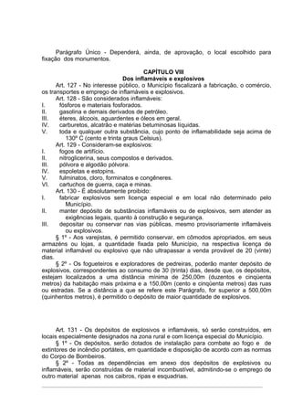 Parágrafo Único - Dependerá, ainda, de aprovação, o local escolhido para
fixação dos monumentos.

                                         CAPÍTULO VIII
                                 Dos inflamáveis e explosivos
      Art. 127 - No interesse público, o Município fiscalizará a fabricação, o comércio,
os transportes e emprego de inflamáveis e explosivos.
      Art. 128 - São considerados inflamáveis:
I.     fósforos e materiais fosforados.
II.    gasolina e demais derivados de petróleo.
III.   éteres, álcoois, aguardentes e óleos em geral.
IV.    carburetos, alcatrão e matérias betuminosas líquidas.
V.     toda e qualquer outra substância, cujo ponto de inflamabilidade seja acima de
          130º C (cento e trinta graus Celsius).
      Art. 129 - Consideram-se explosivos:
I.     fogos de artifício.
II.    nitroglicerina, seus compostos e derivados.
III.   pólvora e algodão pólvora.
IV.    espoletas e estopins.
V.     fulminatos, cloro, forminatos e congêneres.
VI.    cartuchos de guerra, caça e minas.
      Art. 130 - É absolutamente proibido:
I.     fabricar explosivos sem licença especial e em local não determinado pelo
          Município.
II.    manter depósito de substâncias inflamáveis ou de explosivos, sem atender as
          exigências legais, quanto à construção e segurança.
III.   depositar ou conservar nas vias públicas, mesmo provisoriamente inflamáveis
          ou explosivos.
      § 1º - Aos varejistas, é permitido conservar, em cômodos apropriados, em seus
armazéns ou lojas, a quantidade fixada pelo Município, na respectiva licença de
material inflamável ou explosivo que não ultrapassar a venda provável de 20 (vinte)
dias.
      § 2º - Os fogueteiros e exploradores de pedreiras, poderão manter depósito de
explosivos, correspondentes ao consumo de 30 (trinta) dias, desde que, os depósitos,
estejam localizados a uma distância mínima de 250,00m (duzentos e cinqüenta
metros) da habitação mais próxima e a 150,00m (cento e cinqüenta metros) das ruas
ou estradas. Se a distância a que se refere este Parágrafo, for superior a 500,00m
(quinhentos metros), é permitido o depósito de maior quantidade de explosivos.




      Art. 131 - Os depósitos de explosivos e inflamáveis, só serão construídos, em
locais especialmente designados na zona rural e com licença especial do Município.
      § 1º - Os depósitos, serão dotados de instalação para combate ao fogo e de
extintores de incêndio portáteis, em quantidade e disposição de acordo com as normas
do Corpo de Bombeiros.
      § 2º - Todas as dependências em anexo dos depósitos de explosivos ou
inflamáveis, serão construídas de material incombustível, admitindo-se o emprego de
outro material apenas nos caibros, ripas e esquadrias.
 