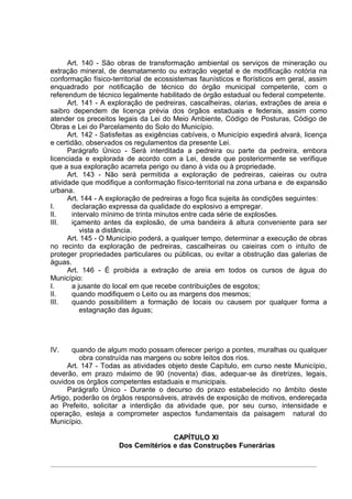 Art. 140 - São obras de transformação ambiental os serviços de mineração ou
extração mineral, de desmatamento ou extração vegetal e de modificação notória na
conformação físico-territorial de ecossistemas faunísticos e florísticos em geral, assim
enquadrado por notificação de técnico do órgão municipal competente, com o
referendum de técnico legalmente habilitado de órgão estadual ou federal competente.
      Art. 141 - A exploração de pedreiras, cascalheiras, olarias, extrações de areia e
saibro dependem de licença prévia dos órgãos estaduais e federais, assim como
atender os preceitos legais da Lei do Meio Ambiente, Código de Posturas, Código de
Obras e Lei do Parcelamento do Solo do Município.
      Art. 142 - Satisfeitas as exigências cabíveis, o Município expedirá alvará, licença
e certidão, observados os regulamentos da presente Lei.
      Parágrafo Único - Será interditada a pedreira ou parte da pedreira, embora
licenciada e explorada de acordo com a Lei, desde que posteriormente se verifique
que a sua exploração acarreta perigo ou dano à vida ou à propriedade.
      Art. 143 - Não será permitida a exploração de pedreiras, caieiras ou outra
atividade que modifique a conformação físico-territorial na zona urbana e de expansão
urbana.
      Art. 144 - A exploração de pedreiras a fogo fica sujeita às condições seguintes:
I.     declaração expressa da qualidade do explosivo a empregar.
II.    intervalo mínimo de trinta minutos entre cada série de explosões.
III.   içamento antes da explosão, de uma bandeira à altura conveniente para ser
          vista a distância.
      Art. 145 - O Município poderá, a qualquer tempo, determinar a execução de obras
no recinto da exploração de pedreiras, cascalheiras ou caieiras com o intuito de
proteger propriedades particulares ou públicas, ou evitar a obstrução das galerias de
águas.
      Art. 146 - É proibida a extração de areia em todos os cursos de água do
Município:
I.     a jusante do local em que recebe contribuições de esgotos;
II.    quando modifiquem o Leito ou as margens dos mesmos;
III.   quando possibilitem a formação de locais ou causem por qualquer forma a
          estagnação das águas;




IV.    quando de algum modo possam oferecer perigo a pontes, muralhas ou qualquer
          obra construída nas margens ou sobre leitos dos rios.
      Art. 147 - Todas as atividades objeto deste Capítulo, em curso neste Município,
deverão, em prazo máximo de 90 (noventa) dias, adequar-se às diretrizes, legais,
ouvidos os órgãos competentes estaduais e municipais.
      Parágrafo Único - Durante o decurso do prazo estabelecido no âmbito deste
Artigo, poderão os órgãos responsáveis, através de exposição de motivos, endereçada
ao Prefeito, solicitar a interdição da atividade que, por seu curso, intensidade e
operação, esteja a comprometer aspectos fundamentais da paisagem natural do
Município.

                                     CAPÍTULO XI
                      Dos Cemitérios e das Construções Funerárias
 