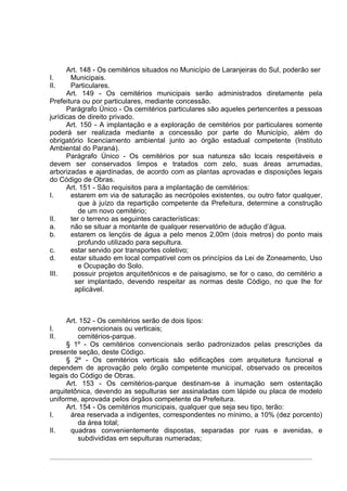 Art. 148 - Os cemitérios situados no Município de Laranjeiras do Sul, poderão ser
I.      Municipais.
II.     Particulares.
      Art. 149 - Os cemitérios municipais serão administrados diretamente pela
Prefeitura ou por particulares, mediante concessão.
      Parágrafo Único - Os cemitérios particulares são aqueles pertencentes a pessoas
jurídicas de direito privado.
      Art. 150 - A implantação e a exploração de cemitérios por particulares somente
poderá ser realizada mediante a concessão por parte do Município, além do
obrigatório licenciamento ambiental junto ao órgão estadual competente (Instituto
Ambiental do Paraná).
      Parágrafo Único - Os cemitérios por sua natureza são locais respeitáveis e
devem ser conservados limpos e tratados com zelo, suas áreas arrumadas,
arborizadas e ajardinadas, de acordo com as plantas aprovadas e disposições legais
do Código de Obras.
      Art. 151 - São requisitos para a implantação de cemitérios:
I.      estarem em via de saturação as necrópoles existentes, ou outro fator qualquer,
           que à juízo da repartição competente da Prefeitura, determine a construção
           de um novo cemitério;
II.     ter o terreno as seguintes características:
a.      não se situar a montante de qualquer reservatório de adução d’água.
b.      estarem os lençóis de água a pelo menos 2,00m (dois metros) do ponto mais
           profundo utilizado para sepultura.
c.      estar servido por transportes coletivo;
d.      estar situado em local compatível com os princípios da Lei de Zoneamento, Uso
           e Ocupação do Solo.
III.     possuir projetos arquitetônicos e de paisagismo, se for o caso, do cemitério a
         ser implantado, devendo respeitar as normas deste Código, no que lhe for
         aplicável.



      Art. 152 - Os cemitérios serão de dois tipos:
I.        convencionais ou verticais;
II.       cemitérios-parque.
      § 1º - Os cemitérios convencionais serão padronizados pelas prescrições da
presente seção, deste Código.
      § 2º - Os cemitérios verticais são edificações com arquitetura funcional e
dependem de aprovação pelo órgão competente municipal, observado os preceitos
legais do Código de Obras.
      Art. 153 - Os cemitérios-parque destinam-se à inumação sem ostentação
arquitetônica, devendo as sepulturas ser assinaladas com lápide ou placa de modelo
uniforme, aprovada pelos órgãos competente da Prefeitura.
      Art. 154 - Os cemitérios municipais, qualquer que seja seu tipo, terão:
I.     área reservada a indigentes, correspondentes no mínimo, a 10% (dez porcento)
          da área total;
II.    quadras convenientemente dispostas, separadas por ruas e avenidas, e
          subdivididas em sepulturas numeradas;
 