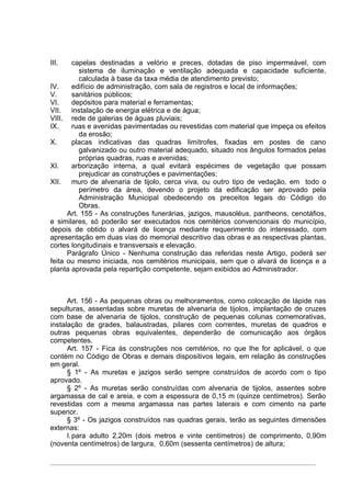 III.   capelas destinadas a velório e preces, dotadas de piso impermeável, com
          sistema de iluminação e ventilação adequada e capacidade suficiente,
          calculada à base da taxa média de atendimento previsto;
IV.    edifício de administração, com sala de registros e local de informações;
V.     sanitários públicos;
VI.    depósitos para material e ferramentas;
VII.   instalação de energia elétrica e de água;
VIII. rede de galerias de águas pluviais;
IX.    ruas e avenidas pavimentadas ou revestidas com material que impeça os efeitos
          da erosão;
X.     placas indicativas das quadras limítrofes, fixadas em postes de cano
          galvanizado ou outro material adequado, situado nos ângulos formados pelas
          próprias quadras, ruas e avenidas;
XI.    arborização interna, a qual evitará espécimes de vegetação que possam
          prejudicar as construções e pavimentações;
XII.   muro de alvenaria de tijolo, cerca viva, ou outro tipo de vedação, em todo o
          perímetro da área, devendo o projeto da edificação ser aprovado pela
          Administração Municipal obedecendo os preceitos legais do Código do
          Obras.
      Art. 155 - As construções funerárias, jazigos, mausoléus, pantheons, cenotáfios,
e similares, só poderão ser executados nos cemitérios convencionais do município,
depois de obtido o alvará de licença mediante requerimento do interessado, com
apresentação em duas vias do memorial descritivo das obras e as respectivas plantas,
cortes longitudinais e transversais e elevação.
      Parágrafo Único - Nenhuma construção das referidas neste Artigo, poderá ser
feita ou mesmo iniciada, nos cemitérios municipais, sem que o alvará de licença e a
planta aprovada pela repartição competente, sejam exibidos ao Administrador.



      Art. 156 - As pequenas obras ou melhoramentos, como colocação de lápide nas
sepulturas, assentadas sobre muretas de alvenaria de tijolos, implantação de cruzes
com base de alvenaria de tijolos, construção de pequenas colunas comemorativas,
instalação de grades, balaustradas, pilares com correntes, muretas de quadros e
outras pequenas obras equivalentes, dependerão de comunicação aos órgãos
competentes.
      Art. 157 - Fica às construções nos cemitérios, no que lhe for aplicável, o que
contém no Código de Obras e demais dispositivos legais, em relação às construções
em geral.
      § 1º - As muretas e jazigos serão sempre construídos de acordo com o tipo
aprovado.
      § 2º - As muretas serão construídas com alvenaria de tijolos, assentes sobre
argamassa de cal e areia, e com a espessura de 0,15 m (quinze centímetros). Serão
revestidas com a mesma argamassa nas partes laterais e com cimento na parte
superior.
      § 3º - Os jazigos construídos nas quadras gerais, terão as seguintes dimensões
externas:
      I.para adulto 2,20m (dois metros e vinte centímetros) de comprimento, 0,90m
(noventa centímetros) de largura, 0,60m (sessenta centímetros) de altura;
 