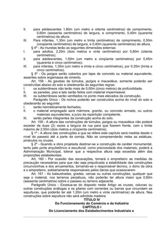 II.    para adolescentes 1,80m (um metro e oitenta centímetros) de comprimento,
         0,60m (sessenta centímetros) de largura, e comprimento, 0,40m (quarenta
         centímetros) de altura;
III.   Para infantes, 1,30m (um metro e trinta centímetros) de comprimento, 0,50m
         (cinqüenta centímetros) de largura, e 0,40m (quarenta centímetros) de altura.
     § 4º - As muretas terão as seguintes dimensões externas:
I.     para adultos, 2,20m (dois metros e vinte centímetros) por 0,80m (oitenta
         centímetros);
II.    para adolescentes, 1,50m (um metro e cinqüenta centímetros) por 0,45m
         (quarenta e cinco centímetros);
III.   para infantes, 1,35m (um metro e trinta e cinco centímetros), por 0,35m (trinta e
         cinco centímetros).
     § 5º - Os jazigos serão cobertos por lajes de concreto ou material equivalente,
assentes sobre argamassa de cimento.
     Art. 158 - As gavetas de túmulos, jazigos e mausoléus, somente poderão ser
construídas abaixo do solo e obedecerão às seguintes regras:
I.     os subterrâneos não terão mais de 5,00m (cinco metros) de profundidade.
II.    as paredes, piso e teto serão feitos com material impermeável.
III.   os subterrâneos serão ventilados no ponto mais elevados da construção.
       Parágrafo Único - Os nichos poderão ser construídos acima do nível do solo e
obedecerão ao seguinte:
I.     serão hermeticamente fechados.
II.    o material empregado será mármore, granito, ou concreto armado, ou outros
         materiais equivalentes, a juízo da repartição competente.
III.   serão partes integrantes da construção acima do solo.
     Art. 159 - A altura das construções de túmulos, jazigos ou mausoléus não poderá
exceder de duas (2) vezes a largura da rua para que fizerem frente, com o limite
máximo de 2,50m (dois metros e cinqüenta centímetros).
     § 1º - A altura das construções a que se refere este capítulo será medida desde o
nível do passeio até a parte da cornija. Não se compreenderão nelas as estátuas,
pináculos ou cruzes.
     § 2º - Quando a obra projetada destinar-se a construção de caráter monumental,
tanto pelo porte arquitetônico e escultural, como preciosidade dos materiais, poderá a
Administração Municipal, tolerar que a respectiva altura seja excedida além das
proporções estabelecidas.
     Art. 160 - Por ocasião das escavações, tomará o empreiteiro as medidas de
precaução necessárias para que não seja prejudicada a estabilidade das construções
circunvizinhas e dos arruamentos, tornando-se o responsável técnico, o dono da obra
e o empreiteiro, solidariamente responsáveis pelos danos que ocasionarem.
     Art. 161 - As balaustradas, grades, cercas ou outras construções, qualquer que
seja o material, nos terrenos perpétuos, não poderão ter altura maior que 0,60m
(sessenta centímetros) sobre o passeio ou terreno adjacente.
     Parágrafo Único - Excetua-se do disposto neste Artigo as cruzes, colunas ou
outras construções análogas e os pilares com correntes ou barras que circundam as
sepulturas, que poderão ter até 1,20m (um metro e vinte centímetros) de altura. Nas
construções sobre sepultura não será admitida madeira.
                                          TÍTULO IV
                      Do Funcionamento do Comércio e da Indústria
                                         CAPÍTULO I
                  Do Licenciamento dos Estabelecimentos Industriais e
 