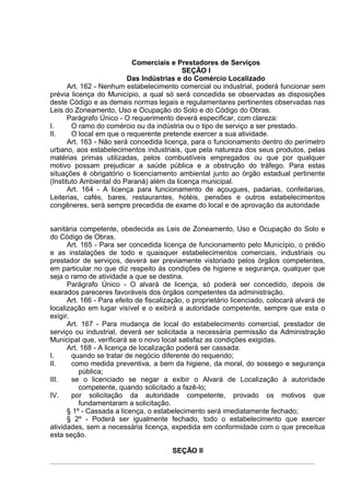 Comerciais e Prestadores de Serviços
                                           SEÇÃO I
                          Das Indústrias e do Comércio Localizado
       Art. 162 - Nenhum estabelecimento comercial ou industrial, poderá funcionar sem
prévia licença do Município, a qual só será concedida se observadas as disposições
deste Código e as demais normas legais e regulamentares pertinentes observadas nas
Leis do Zoneamento, Uso e Ocupação do Solo e do Código do Obras.
       Parágrafo Único - O requerimento deverá especificar, com clareza:
I.      O ramo do comércio ou da indústria ou o tipo de serviço a ser prestado.
II.     O local em que o requerente pretende exercer a sua atividade.
       Art. 163 - Não será concedida licença, para o funcionamento dentro do perímetro
urbano, aos estabelecimentos industriais, que pela natureza dos seus produtos, pelas
matérias primas utilizadas, pelos combustíveis empregados ou que por qualquer
motivo possam prejudicar a saúde pública e a obstrução do tráfego. Para estas
situações é obrigatório o licenciamento ambiental junto ao órgão estadual pertinente
(Instituto Ambiental do Paraná) além da licença municipal.
       Art. 164 - A licença para funcionamento de açougues, padarias, confeitarias,
Leiterias, cafés, bares, restaurantes, hotéis, pensões e outros estabelecimentos
congêneres, será sempre precedida de exame do local e de aprovação da autoridade


sanitária competente, obedecida as Leis de Zoneamento, Uso e Ocupação do Solo e
do Código de Obras.
      Art. 165 - Para ser concedida licença de funcionamento pelo Município, o prédio
e as instalações de todo e quaisquer estabelecimentos comerciais, industriais ou
prestador de serviços, deverá ser previamente vistoriado pelos órgãos competentes,
em particular no que diz respeito às condições de higiene e segurança, qualquer que
seja o ramo de atividade a que se destina.
      Parágrafo Único - O alvará de licença, só poderá ser concedido, depois de
exarados pareceres favoráveis dos órgãos competentes da administração.
      Art. 166 - Para efeito de fiscalização, o proprietário licenciado, colocará alvará de
localização em lugar visível e o exibirá a autoridade competente, sempre que esta o
exigir.
      Art. 167 - Para mudança de local do estabelecimento comercial, prestador de
serviço ou industrial, deverá ser solicitada a necessária permissão da Administração
Municipal que, verificará se o novo local satisfaz as condições exigidas.
      Art. 168 - A licença de localização poderá ser cassada:
I.      quando se tratar de negócio diferente do requerido;
II.     como medida preventiva, a bem da higiene, da moral, do sossego e segurança
          pública;
III.    se o licenciado se negar a exibir o Alvará de Localização à autoridade
          competente, quando solicitado a fazê-lo;
IV.     por solicitação da autoridade competente, provado os motivos que
          fundamentaram a solicitação.
      § 1º - Cassada a licença, o estabelecimento será imediatamente fechado;
      § 2º - Poderá ser igualmente fechado, todo o estabelecimento que exercer
atividades, sem a necessária licença, expedida em conformidade com o que preceitua
esta seção.

                                        SEÇÃO II
 