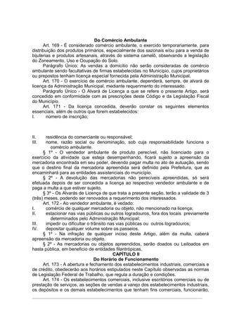 Do Comércio Ambulante
      Art. 169 - É considerado comércio ambulante, o exercido temporariamente, para
distribuição dos produtos primários, especialmente dos sazonais e/ou para a venda de
bijuterias e produtos artesanais, através do sistema camelô, observando a legislação
do Zoneamento, Uso e Ocupação do Solo.
      Parágrafo Único: As vendas a domicílio não serão consideradas de comércio
ambulante sendo facultativas de firmas estabelecidas no Município, cujos proprietários
ou prepostos tenham licença especial fornecida pela Administração Municipal.
      Art. 170 - O exercício de comércio ambulante, dependerá, sempre, de alvará de
licença da Administração Municipal, mediante requerimento do interessado.
      Parágrafo Único - O Alvará de Licença a que se refere o presente Artigo, será
concedido em conformidade com as prescrições deste Código e da Legislação Fiscal
do Município.
      Art. 171 - Da licença concedida, deverão constar os seguintes elementos
essenciais, além de outros que forem estabelecidos:
I.      número de inscrição;



II.    residência do comerciante ou responsável;
III.   nome, razão social ou denominação, sob cuja responsabilidade funciona o
          comércio ambulante.
      § 1º - O vendedor ambulante de produto perecível, não licenciado para o
exercício da atividade que esteja desempenhando, ficará sujeito a apreensão da
mercadoria encontrada em seu poder, devendo pagar multa no ato de autuação, sendo
que o destino final da mercadoria apreendida será definido pela Prefeitura, que as
encaminhará para as entidades assistenciais do município.
      § 2º - A devolução das mercadorias não perecíveis apreendidas, só será
efetuada depois de ser concedida a licença ao respectivo vendedor ambulante e de
paga a multa a que estiver sujeito.
      § 3º - Os Alvarás de Licença de que trata a presente seção, terão a validade de 3
(três) meses, podendo ser renovados a requerimento dos interessados.
      Art. 172 - Ao vendedor ambulante, é vedado:
I.     comércio de qualquer mercadoria ou objeto, não mencionado na licença;
II.    estacionar nas vias públicas ou outros logradouros, fora dos locais previamente
          determinados pelo Administração Municipal;
III.   impedir ou dificultar o trânsito nas vias públicas ou outros logradouros;
IV.    depositar qualquer volume sobre os passeios.
      § 1º - Na infração de qualquer inciso deste Artigo, além da multa, caberá
apreensão da mercadoria ou objeto.
      § 2º - As mercadorias ou objetos apreendidos, serão doados ou Leiloados em
hasta pública, em beneficio de entidades filantrópicas.
                                          CAPÍTULO II
                                 Do Horário de Funcionamento
      Art. 173 - A abertura e fechamento dos estabelecimentos industriais, comerciais e
de crédito, obedecerão aos horários estipulados neste Capítulo observadas as normas
de Legislação Federal de Trabalho, que regula a duração e condições.
      Art. 174 - Os estabelecimentos comerciais, inclusive escritórios comerciais ou de
prestação de serviços, as seções de vendas a varejo dos estabelecimentos industriais,
os depósitos e os demais estabelecimentos que tenham fins comerciais, funcionarão,
 