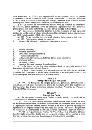 para atendimento ao público, das segundas-feiras aos sábados, dentro do período
compreendido das 06:00(seis) às 22:00 (vinte e duas) horas, com intervalo mínimo de
01:30 h (uma hora e trinta minutos) para almoço, devendo estes horários estarem
homologados junto a Associação Comercial ou outra entidade afim.
       § 1° - Os horários de funcionamento de cada ramo do comércio ou prestadores
de serviços, serão acertados entre as entidades representativas das categorias
profissionais, bem como os horários especiais para o período de festividade.
      § 2° - os açougues, mercearias, padarias e demais mercados em que o principal
produto de venda sejam produtos alimentícios estão autorizados a abrir aos domingos
das 6:00h (seis horas) às 12:00h (doze horas).
      Art. 175 - Para a indústria, de modo geral, o horário de funcionamento é livre.
      Art. 176 - Estão sujeitos a horários especiais:
I.      de zero à 24:00 horas, nos dias úteis, domingos e feriados:



a.     hotéis e similares;
b.     hospitais e similares;
c.     farmácias e serviços essenciais.
II.       Funcionamento livre:
a.     restaurantes, sorveterias, confeitarias, bares, cafés e similares.
b.     cinemas e teatros.
c.     bancas de revistas.
d.     casas de danças e casas de diversão pública.
      § 1º - Os postos de gasolina estão sujeitos a horários especiais previstos em
Portaria do Ministério das Minas e Energia.
      § 2º - Para o funcionamento dos estabelecimentos de mais de um ramo de
comércio será observado o horário determinado para a espécie principal tendo em
vista o estoque e a receita principal do estabelecimento.

                                        TÍTULO V
                             Transporte de Cargas Perigosas
      Art. 177 – O transporte de cargas perigosas, poluentes, contaminantes e
inflamáveis deverá obter licenciamento prévio do município, além das exigências de
licenciamento dos órgãos ambientais estadual (Instituto Ambiental do Paraná) e
federal (IBAMA) pertinentes.

                                        TÍTULO VI
                                    Disposições Finais
      Art. 178 - As partes omissas neste Código, poderão a critério do Município, ser
complementadas através de Decreto.
       Art. 179 - O Poder Executivo Municipal regulamentará a seu critério, as obras
de transformação ambiental, de forma a compatibilizar os interesses do município com
a Legislação Estadual e Federal sobre a matéria. E de modo a garantir a participação
operacional dos órgãos competentes do Estado e da União - na análise, dos projetos,
na fiscalização e na concessão dos alvarás, vistorias e certidões - sobre as mesmas.
       Art. 180 - A regulamentação referida no Artigo 179, poderá enquadrar obras de
transformação ambiental, desde que de pequeno impacto, como sujeitas a mera
licença municipal, isentando-se de processo de alvará, vistoria e certidão.
 