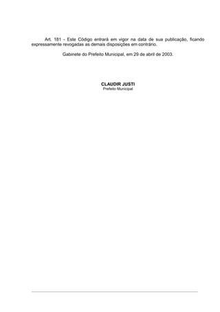 Art. 181 - Este Código entrará em vigor na data de sua publicação, ficando
expressamente revogadas as demais disposições em contrário.

              Gabinete do Prefeito Municipal, em 29 de abril de 2003.




                                 CLAUDIR JUSTI
                                  Prefeito Municipal
 