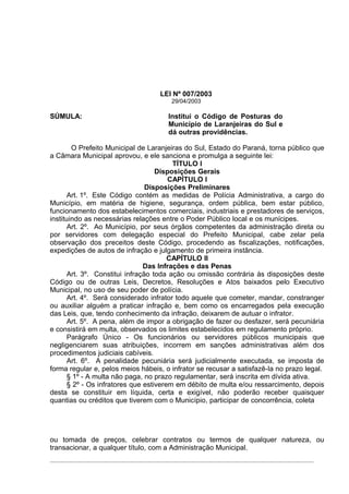 LEI Nº 007/2003
                                       29/04/2003

SÚMULA:                               Institui o Código de Posturas do
                                      Município de Laranjeiras do Sul e
                                      dá outras providências.

        O Prefeito Municipal de Laranjeiras do Sul, Estado do Paraná, torna público que
a Câmara Municipal aprovou, e ele sanciona e promulga a seguinte lei:
                                         TÍTULO I
                                    Disposições Gerais
                                        CAPÍTULO I
                                 Disposições Preliminares
       Art. 1º. Este Código contém as medidas de Polícia Administrativa, a cargo do
Município, em matéria de higiene, segurança, ordem pública, bem estar público,
funcionamento dos estabelecimentos comerciais, industriais e prestadores de serviços,
instituindo as necessárias relações entre o Poder Público local e os munícipes.
       Art. 2º. Ao Município, por seus órgãos competentes da administração direta ou
por servidores com delegação especial do Prefeito Municipal, cabe zelar pela
observação dos preceitos deste Código, procedendo as fiscalizações, notificações,
expedições de autos de infração e julgamento de primeira instância.
                                        CAPÍTULO II
                                Das Infrações e das Penas
       Art. 3º. Constitui infração toda ação ou omissão contrária às disposições deste
Código ou de outras Leis, Decretos, Resoluções e Atos baixados pelo Executivo
Municipal, no uso de seu poder de polícia.
       Art. 4º. Será considerado infrator todo aquele que cometer, mandar, constranger
ou auxiliar alguém a praticar infração e, bem como os encarregados pela execução
das Leis, que, tendo conhecimento da infração, deixarem de autuar o infrator.
       Art. 5º. A pena, além de impor a obrigação de fazer ou desfazer, será pecuniária
e consistirá em multa, observados os limites estabelecidos em regulamento próprio.
       Parágrafo Único - Os funcionários ou servidores públicos municipais que
negligenciarem suas atribuições, incorrem em sanções administrativas além dos
procedimentos judiciais cabíveis.
       Art. 6º. A penalidade pecuniária será judicialmente executada, se imposta de
forma regular e, pelos meios hábeis, o infrator se recusar a satisfazê-la no prazo legal.
       § 1º - A multa não paga, no prazo regulamentar, será inscrita em dívida ativa.
       § 2º - Os infratores que estiverem em débito de multa e/ou ressarcimento, depois
desta se constituir em líquida, certa e exigível, não poderão receber quaisquer
quantias ou créditos que tiverem com o Município, participar de concorrência, coleta




ou tomada de preços, celebrar contratos ou termos de qualquer natureza, ou
transacionar, a qualquer título, com a Administração Municipal.
 
