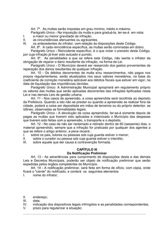 Art. 7º. As multas serão impostas em grau mínimo, médio e máximo.
      Parágrafo Único - Na imposição da multa e para graduá-la, ter-se-á em vista:
I.     a maior ou menor gravidade da infração.
II.    as circunstâncias atenuantes ou agravantes.
III.   os antecedentes do infrator, com relação às disposições deste Código.
      Art. 8º. A cada reincidência específica, as multas serão cominadas em dobro.
      Parágrafo Único - Reincidente específico, é o que violar o preceito deste Código,
por cuja infração já tiver sido autuado e punido.
      Art. 9º. As penalidades a que se refere este Código, não isenta o infrator da
obrigação de reparar o dano resultante da infração, na forma da Lei.
      Parágrafo Único - O Município deverá ser ressarcido dos gastos provenientes da
reparação dos danos resultantes de qualquer infração.
      Art. 10 - Os débitos decorrentes de multa e/ou ressarcimentos, não pagos nos
prazos regulamentares, serão atualizados nos seus valores monetários, na base do
coeficiente de correção monetária aplicável aos débitos fiscais que estiver em vigor, na
data de liquidação das importâncias devidas.
      Parágrafo Único: A Administração Municipal apropriará em regulamento próprio
os valores das multas que serão aplicadas decorrentes das infrações tipificadas nesta
Lei e nas demais Leis de gestão urbana.
      Art. 11 - Nos casos de apreensão, a coisa apreendida será recolhida ao depósito
da Prefeitura. Quando a isto não se prestar ou quando a apreensão se realizar fora da
cidade, poderá a coisa ser depositada em mãos de terceiros ou do próprio detentor, se
idôneo, observadas as formalidades legais.
      Parágrafo Único - A devolução da coisa apreendida, far-se-á somente depois de
pagas as multas que tiverem sido aplicadas e indenizado o Município das despesas
que tiverem sido feitas com a apreensão, o transporte e o depósito.
      Art. 12 - No caso de não ser reclamado e retirado dentro de 60 (sessenta) dias, o
material apreendido, sempre que a infração for praticada por qualquer dos agentes a
que se refere o artigo anterior, a pena recairá :
I.    sobre os pais, tutores ou pessoas sob cuja guarda estiver o menor;
II.    sobre o curador ou pessoa sob cuja guarda estiver o interdito;
III.   sobre aquele que der causa à contravenção formada.

                                       CAPÍTULO III
                                Da Notificação Preliminar
      Art. 13 - As advertências para cumprimento de disposições desta e das demais
Leis e Decretos Municipais, poderão ser objeto de notificação preliminar que serão
expedidas pelos órgãos competentes do Município.
      Art. 14 - A notificação preliminar, será feita em forma de ofício, com cópia, onde
ficará o "ciente" do notificado, e conterá os seguintes elementos
I.     nome do infrator;




II.    endereço;
III.   data;
IV.    indicação dos dispositivos legais infringidos e as penalidades correspondentes;
V.     prazo para regularizar a situação;
 