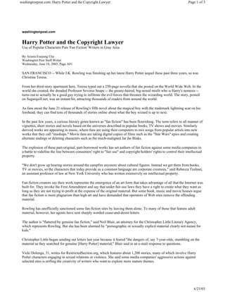 washingtonpost.com: Harry Potter and the Copyright Lawyer                                                              Page 1 of 3




 washingtonpost.com


 Harry Potter and the Copyright Lawyer
 Use of Popular Characters Puts 'Fan Fiction' Writers in Gray Area

 By Ariana Eunjung Cha
 Washington Post Staff Writer
 Wednesday, June 18, 2003; Page A01

 SAN FRANCISCO -- While J.K. Rowling was finishing up her latest Harry Potter sequel these past three years, so was
 Christina Teresa.

 From her third-story apartment here, Teresa typed out a 250-page novella that she posted on the World Wide Web. In the
 world she created, the dreaded Professor Severus Snape -- the greasy-haired, big-nosed misfit who is Harry's nemesis --
 turns out to actually be a good guy trying to infiltrate the evil forces that threaten the wizarding world. The story, posted
 on Sugarquill.net, was an instant hit, attracting thousands of readers from around the world.

 As fans await the June 21 release of Rowling's fifth novel about the magical boy with the trademark lightning scar on his
 forehead, they can find tens of thousands of stories online about what the boy wizard is up to next.

 In the past few years, a curious literary genre known as "fan fiction" has been flourishing. The term refers to all manner of
 vignettes, short stories and novels based on the universes described in popular books, TV shows and movies. Similarly
 derived works are appearing in music, where fans are using their computers to mix songs from popular artists into new
 works that they call "mashups." Movie fans are taking digital copies of films such as the "Star Wars" epics and creating
 alternate endings or deleting characters such as the much-maligned Jar Jar Binks.

 The explosion of these part-original, part-borrowed works has set authors of fan fiction against some media companies in
 a battle to redefine the line between consumers' right to "fair use" and copyright holders' rights to control their intellectual
 property.

 "We don't grow up hearing stories around the campfire anymore about cultural figures. Instead we get them from books,
 TV or movies, so the characters that today provide us a common language are corporate creatures," said Rebecca Tushnet,
 an assistant professor of law at New York University who has written extensively on intellectual property.

 Fan-fiction creators say their work represents the emergence of an art form that takes advantage of all that the Internet was
 built for. They invoke the First Amendment and say that under fair-use laws they have a right to create what they want as
 long as they are not trying to profit at the expense of the original material. But some book, music and movie houses argue
 that fan fiction is more plagiarism than high art and have demanded that operators of Web sites remove the offending
 material.

 Rowling has unofficially sanctioned some fan-fiction sites by leaving them alone. To many of those that feature adult
 material, however, her agents have sent sharply worded cease-and-desist letters.

 The author is "flattered by genuine fan fiction," said Neil Blair, an attorney for the Christopher Little Literary Agency,
 which represents Rowling. But she has been alarmed by "pornographic or sexually explicit material clearly not meant for
 kids."

 Christopher Little began sending out letters last year because it feared "the dangers of, say 7-year-olds, stumbling on the
 material as they searched for genuine [Harry Potter] material," Blair said in an e-mail response to questions.

 Vicki Dolenga, 31, writes for RestrictedSection.org, which features about 1,200 stories, many of which involve Harry
 Potter characters engaging in sexual relations or violence. She said some media companies' aggressive actions against
 selected sites is stifling the creativity of writers who want to explore more mature themes.




                                                                                                                           6/23/03
 