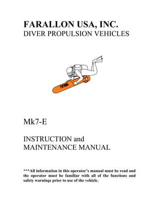 FARALLON USA, INC.
DIVER PROPULSION VEHICLES
Mk7-E
INSTRUCTION and
MAINTENANCE MANUAL
***All information in this operator’s manual must be read and
the operator must be familiar with all of the functions and
safety warnings prior to use of the vehicle.
 