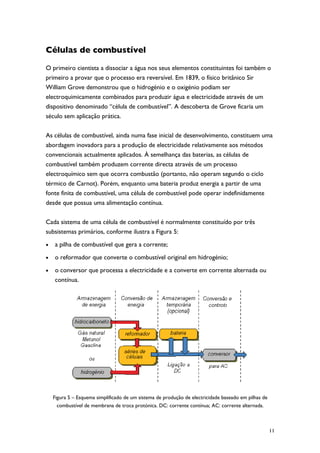 Células de combustível

O primeiro cientista a dissociar a água nos seus elementos constituintes foi também o
primeiro a provar que o processo era reversível. Em 1839, o físico britânico Sir
William Grove demonstrou que o hidrogénio e o oxigénio podiam ser
electroquimicamente combinados para produzir água e electricidade através de um
dispositivo denominado “célula de combustível”. A descoberta de Grove ficaria um
século sem aplicação prática.

As células de combustível, ainda numa fase inicial de desenvolvimento, constituem uma
abordagem inovadora para a produção de electricidade relativamente aos métodos
convencionais actualmente aplicados. À semelhança das baterias, as células de
combustível também produzem corrente directa através de um processo
electroquímico sem que ocorra combustão (portanto, não operam segundo o ciclo
térmico de Carnot). Porém, enquanto uma bateria produz energia a partir de uma
fonte finita de combustível, uma célula de combustível pode operar indefinidamente
desde que possua uma alimentação contínua.

Cada sistema de uma célula de combustível é normalmente constituído por três
subsistemas primários, conforme ilustra a Figura 5:
•   a pilha de combustível que gera a corrente;
•   o reformador que converte o combustível original em hidrogénio;
•   o conversor que processa a electricidade e a converte em corrente alternada ou
    contínua.




    Figura 5 – Esquema simplificado de um sistema de produção de electricidade baseado em pilhas de
      combustível de membrana de troca protónica. DC: corrente contínua; AC: corrente alternada.



                                                                                                      11
 