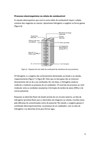 Processo electroquímico na célula de combustível

A reacção electroquímica que ocorre numa célula de combustível requer a adição
contínua dos reagentes ao reactor, tipicamente hidrogénio e oxigénio na forma gasosa
(Figura 6).




        Figura 6 – Esquema de uma célula de combustível de membrana de troca protónica.



O hidrogénio e o oxigénio são continuamente alimentados ao ânodo e ao cátodo,
respectivamente (Figura 7 e Figura 8). Visto que os dois gases não se misturam
directamente não se dá a sua combustão. Em vez disso, o hidrogénio oxida-se
molécula a molécula na presença de um catalizador. O controlo do processo ao nível
molecular evita as condições necessárias à formação de óxidos de azoto (NOx) e de
outros poluentes.

Enquanto os electrões fluem do ânodo através de um circuito externo, os iões de
hidrogénio (protões) fluem para o electrólito até chegarem ao cátodo, movidos tanto
pela diferença de concentrações como de potencial. No cátodo, o oxigénio gasoso é
combinado electroquimicamente, na presença de um catalizador, com os iões de
hidrogénio e os electrões livres para formar água.




                                                                                          12
 