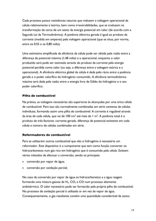 Cada processo possui resistências naturais que reduzem a voltagem operacional da
célula relativamente à teórica, bem como irreversibilidades, que se traduzem na
transformação de cerca de um sexto da energia potencial em calor (de acordo com a
Segunda Lei da Termodinâmica). A potência eléctrica gerada é igual ao produto da
corrente (medida em amperes) pela voltagem operacional (que se situa, por norma,
entre os 0,55 e os 0,80 volts).

Uma estimativa simplificada da eficiência da célula pode ser obtida pela razão entre a
diferença de potencial máxima (1,48 volts) e a operacional, enquanto o calor
produzido será pode ser estimado através do produto da corrente pela energia
potencial perdida como calor (ou seja, a diferença entre a voltagem teórica e a
operacional). A eficiência eléctrica global da célula é dada pelo rácio entre a potência
gerada e o poder calorífico do hidrogénio consumido. A eficiência termodinâmica
máxima será dada pela razão entre a energia livre de Gibbs do hidrogénio e o seu
poder calorífico.

Pilha de combustível

Na prática, as voltagens necessárias são superiores às alcançadas por uma única célula
de combustível. Para isso são normalmente combinadas em série centenas de células
individuais, formando assim uma pilha de combustível. A corrente é regulável através
da área de cada célula, que vai de 100 cm2 até mais de 1 m2. A potência total é o
produto de três factores: corrente gerada, diferença de potencial existente em cada
célula e número de células combinadas em série.

Reformadores de combustível
Para se utilizarem outros combustível que não o hidrogénio é necessário um
reformador. Este dispositivo é o componente que tem como função converter os
hidrocarbonetos num gás rico em hidrogénio que é consumido pela célula. Existem
vários métodos de efectuar a conversão, sendo os principais:
•   conversão por vapor de água;
•   conversão por oxidação parcial;

No caso da conversão por vapor de água os hidrocarbonetos e a água reagem
formando uma mistura gasosa de H2, CO2 e CO num processo altamente
endotérmico. O calor necessário pode ser fornecido pela própria pilha de combustível.
No processo de oxidação parcial é utilizado ar em vez de vapor de água.
Consequentemente, o gás resultante contém uma quantidade considerável de azoto.



                                                                                           14
 