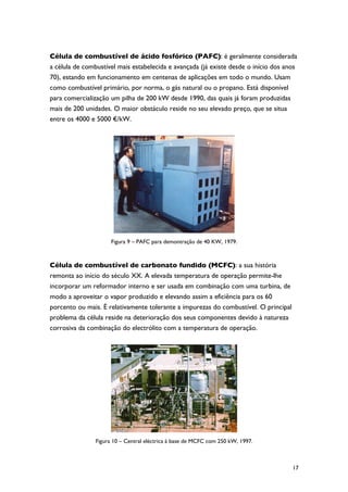 Célula de combustível de ácido fosfórico (PAFC): é geralmente considerada
a célula de combustível mais estabelecida e avançada (já existe desde o início dos anos
70), estando em funcionamento em centenas de aplicações em todo o mundo. Usam
como combustível primário, por norma, o gás natural ou o propano. Está disponível
para comercialização um pilha de 200 kW desde 1990, das quais já foram produzidas
mais de 200 unidades. O maior obstáculo reside no seu elevado preço, que se situa
entre os 4000 e 5000 €/kW.




                      Figura 9 – PAFC para demontração de 40 KW, 1979.



Célula de combustível de carbonato fundido (MCFC): a sua história
remonta ao início do século XX. A elevada temperatura de operação permite-lhe
incorporar um reformador interno e ser usada em combinação com uma turbina, de
modo a aproveitar o vapor produzido e elevando assim a eficiência para os 60
porcento ou mais. É relativamente tolerante a impurezas do combustível. O principal
problema da célula reside na deterioração dos seus componentes devido à natureza
corrosiva da combinação do electrólito com a temperatura de operação.




                Figura 10 – Central eléctrica à base de MCFC com 250 kW, 1997.



                                                                                      17
 