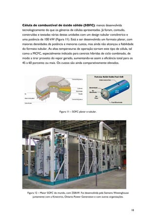 Célula de combustível de óxido sólido (SOFC): menos desenvolvida
tecnologicamente do que os géneros de células apresentadas. Já foram, contudo,
construídas e testadas várias destas unidades com um design tubular concêntrico e
uma potência de 100 kW (Figura 11). Está a ser desenvolvido um formato planar, com
maiores densidades de potência e menores custos, mas ainda não alcançou a fiabilidade
do formato tubular. As altas temperaturas de operação tornam este tipo de célula, tal
como a MCFC, especialmente indicado para centrais híbridas de ciclo combinado, de
modo a tirar proveito do vapor gerado, aumentando-se assim a eficiência total para os
45 a 60 porcento ou mais. Os custos são ainda comparativamente elevados.




                              Figura 11 – SOFC planar e tubular.




   Figura 12 – Maior SOFC do mundo, com 250kW. Foi desenvolvida pela Siemens Westinghouse
        juntamente com a Kinectrics, Ontario Power Generation e com outras organizações.




                                                                                            18
 
