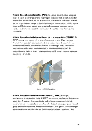 Célula de combustível alcalina (AFC): foi a célula de combustível usada nas
missões Apollo e em vários vaivéns. As principais vantagens desta tecnologia residem
nos maiores desempenhos, no uso de eléctrodos de metais não preciosos e no facto
de não exigir materiais invulgares. Como desvantagens enumeram-se a tendência para
absorver CO2 tornando o electrólito uma solução aquosa de carbonato menos
condutora. O interesse das células alcalinas tem decrescido com o desenvolvimento
das PEMFC.

Célula de combustível de membrana de troca protónica (PEMFC): foi a
NASA quem primeiro desenvolveu esta célula durante os anos 60 para a missão
Gemini. Tem recebido bastante atenção da imprensa na última década devido aos
elevados investimentos da indústria automóvel na tecnologia. Possui uma elevada
densidade de potência mas é muito sensível ao envenenamento com CO. As
necessidades de platina já foram reduzidas em mais de 30 vezes, reduzindo os custos
associados à produção.




                              Figura 13 – PEMFC em placas.



Célula de combustível de metanol directo (DMFC): é um tipo
relativamente novo de célula, similar à PEMFC, que usa uma membrana polímera como
electrólito. A presença de um catalizador no ânodo que retira o hidrogénio do
metanol elimina a necessidade de um reformador de combustível, pelo que o metanol
pode ser usado directamente. O desenvolvimento da DMFC parece condicionado pela
elevada toxicidade deste álcool e pela facilidade com que pode contaminar a água.




                                                                                   19
 