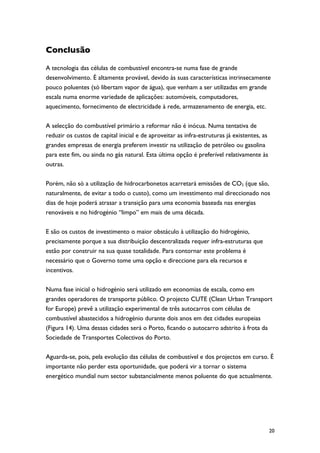 Conclusão

A tecnologia das células de combustível encontra-se numa fase de grande
desenvolvimento. É altamente provável, devido às suas características intrinsecamente
pouco poluentes (só libertam vapor de água), que venham a ser utilizadas em grande
escala numa enorme variedade de aplicações: automóveis, computadores,
aquecimento, fornecimento de electricidade à rede, armazenamento de energia, etc.

A selecção do combustível primário a reformar não é inócua. Numa tentativa de
reduzir os custos de capital inicial e de aproveitar as infra-estruturas já existentes, as
grandes empresas de energia preferem investir na utilização de petróleo ou gasolina
para este fim, ou ainda no gás natural. Esta última opção é preferível relativamente às
outras.

Porém, não só a utilização de hidrocarbonetos acarretará emissões de CO2 (que são,
naturalmente, de evitar a todo o custo), como um investimento mal direccionado nos
dias de hoje poderá atrasar a transição para uma economia baseada nas energias
renováveis e no hidrogénio “limpo” em mais de uma década.

E são os custos de investimento o maior obstáculo à utilização do hidrogénio,
precisamente porque a sua distribuição descentralizada requer infra-estruturas que
estão por construir na sua quase totalidade. Para contornar este problema é
necessário que o Governo tome uma opção e direccione para ela recursos e
incentivos.

Numa fase inicial o hidrogénio será utilizado em economias de escala, como em
grandes operadores de transporte público. O projecto CUTE (Clean Urban Transport
for Europe) prevê a utilização experimental de três autocarros com células de
combustível abastecidos a hidrogénio durante dois anos em dez cidades europeias
(Figura 14). Uma dessas cidades será o Porto, ficando o autocarro adstrito à frota da
Sociedade de Transportes Colectivos do Porto.

Aguarda-se, pois, pela evolução das células de combustível e dos projectos em curso. É
importante não perder esta oportunidade, que poderá vir a tornar o sistema
energético mundial num sector substancialmente menos poluente do que actualmente.




                                                                                             20
 