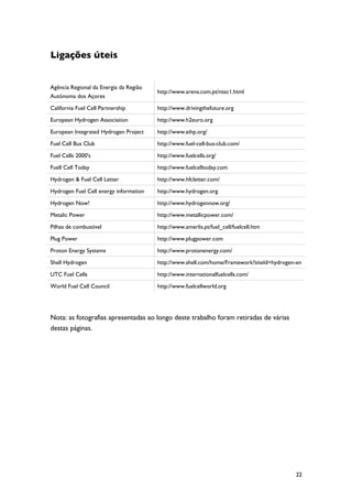Ligações úteis


Agência Regional da Energia da Região
                                        http://www.arena.com.pt/ntec1.html
Autónoma dos Açores

California Fuel Cell Partnership        http://www.drivingthefuture.org

European Hydrogen Association           http://www.h2euro.org

European Integrated Hydrogen Project    http://www.eihp.org/

Fuel Cell Bus Club                      http://www.fuel-cell-bus-club.com/

Fuel Cells 2000's                       http://www.fuelcells.org/

Fuell Cell Today                        http://www.fuelcelltoday.com

Hydrogen & Fuel Cell Letter             http://www.hfcletter.com/

Hydrogen Fuel Cell energy information   http://www.hydrogen.org

Hydrogen Now!                           http://www.hydrogennow.org/

Metalic Power                           http://www.metallicpower.com/

Pilhas de combustível                   http://www.amerlis.pt/fuel_cell/fuelcell.htm

Plug Power                              http://www.plugpower.com

Proton Energy Systems                   http://www.protonenergy.com/

Shell Hydrogen                          http://www.shell.com/home/Framework?siteId=hydrogen-en

UTC Fuel Cells                          http://www.internationalfuelcells.com/

World Fuel Cell Council                 http://www.fuelcellworld.org




Nota: as fotografias apresentadas ao longo deste trabalho foram retiradas de várias
destas páginas.




                                                                                           22
 