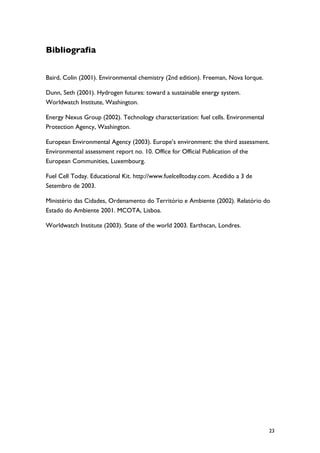 Bibliografia


Baird, Colin (2001). Environmental chemistry (2nd edition). Freeman, Nova Iorque.

Dunn, Seth (2001). Hydrogen futures: toward a sustainable energy system.
Worldwatch Institute, Washington.

Energy Nexus Group (2002). Technology characterization: fuel cells. Environmental
Protection Agency, Washington.

European Environmental Agency (2003). Europe’s environment: the third assessment.
Environmental assessment report no. 10. Office for Official Publication of the
European Communities, Luxembourg.

Fuel Cell Today. Educational Kit. http://www.fuelcelltoday.com. Acedido a 3 de
Setembro de 2003.

Ministério das Cidades, Ordenamento do Território e Ambiente (2002). Relatório do
Estado do Ambiente 2001. MCOTA, Lisboa.

Worldwatch Institute (2003). State of the world 2003. Earthscan, Londres.




                                                                                    23
 