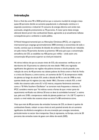 Introdução

Entre o final dos anos 90 e 2020 prevê-se que o consumo mundial de energia cresça
quase 60 porcento devido ao aumento populacional, à urbanização contínua e à
expansão económica e industrial. O consumo de energia eléctrica será ainda mais
acentuado, atingindo praticamente os 70 porcento. A maior parte desta energia
adicional deverá provir dos combustíveis fósseis, agravando as já actualmente nefastas
consequências para o ambiente e saúde pública.

O Painel Intergovernamental para as Alterações Climáticas (IPCC), um organismo
internacional que congrega aproximadamente 2000 cientistas e economistas de todo o
mundo, concluiu que as emissões de dióxido de carbono (CO2) deverão ser reduzidas
em pelo menos 70 porcento durante os próximos 100 anos para que a concentração
atmosférica de CO2 se estabilize nas 450 partes por milhão – ainda assim uma
concentração 60 porcento superior ao nível pré-industrial.

Há vários indícios de que os actuais níveis de CO2 são excessivos: verificou-se um
decréscimo de 10 porcento na cobertura de neve desde 1960; uma regressão
significativa dos glaciares nas regiões não-polares durante o século passado; uma
redução de cerca de 40 porcento nas calotes polares do Ártico entre o final do Verão
e o início do Outono; e, entre outros, um aumento de 0,6 ºC da temperatura média
do planeta ao longo do século XX, tendo a década de 90 e o ano de 1998 os mais
quentes desde que há registos (ou seja, desde 1861). Durante o século XX, o nível
médio dos oceanos subiu entre 0,1 e 0,2 metros, enquanto fenómenos extremos
como o “El Niño Southern Oscillation” se tornaram mais frequentes e intensos. O
IPCC considera mesmo que “há indícios novos e fortes de que a maior parte do
aquecimento verificado nos últimos 50 anos se deve às actividades humanas”, e estima
que, pelo ano 2100, a temperatura média do planeta poderá ser 1,4 a 5,8 ºC superior à
actual e o nível médio dos oceanos situar-se entre 9 e 88 centímetros acima.

Visto que mais de 80 porcento das emissões humanas de CO2 se devem à queima de
combustíveis fósseis, reduzir os seus níveis só será possível através de um aumento
significativo da eficiência energética e de uma transição para energias renováveis,
particularmente no sector dos transportes. Este já representa, na Europa, cerca de 20
porcento das emissões totais de gases com efeito de estufa (GEE).




                                                                                         3
 