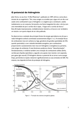 O potencial do hidrogénio

Júlio Verne, no seu livro “A Ilha Misteriosa”, publicado em 1874, afirma a certa altura
através de um engenheiro: “Sim, meus amigos, eu acredito que a água virá um dia a ser
usada como combustível e que o hidrogénio e o oxigénio que a constituem, usados
isoladamente ou em conjunto, fornecerão uma fonte inesgotável de calor e de luz com
uma intensidade de que o carvão não é capaz... A água será o carvão do futuro.”
Esta afirmação impressionante, verdadeiramente visionária, arrisca-se a ser verdadeira
um século e um quarto depois de ter sido publicada.

Se observarmos a evolução das principais fontes de energia apercebemo-nos de que a
razão hidrogénio-carbono aumentado sucessivamente (Figura 1 e ). A transição fez-se
de combustíveis ricos em carbono (e, logo, geradores de grandes quantidades de CO2
quando queimados) e com reduzida densidade energética, para combustíveis
proporcional e sucessivamente mais ricos em hidrogénio e energéticos (e, portanto,
mais amigos do ambiente). A este fenómeno podemos chamar “descarbonização”.
Simultaneamente, é evidente também uma transição de combustíveis sólidos (lenha,
carvão) para líquidos (petróleo) e, segundo uma aposta mais recente e em expansão,
para gases (gás natural). O hidrogénio oferece o potencial de se tornar numa energia
limpa, permitindo às nações reduzirem significativamente as suas emissões de GEE. No
entanto, isto depende da fonte de produção de hidrogénio.




                     Figura 1 – Transição dos sistemas energéticos globais.




                                                                                      5
 