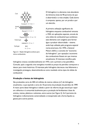 O hidrogénio é o elemento mais abundante
                                           do Universo (mais de 90 porcento do que
                                           é observável) e o mais simples. Cada átomo
                                           é composto, apenas, por um protão e por
                                           um electrão.

                                            A primeira utilização significativa do
                                            hidrogénio enquanto combustível remonta
                                            a 1950, em aplicações espaciais, através de
                                            uma célula de combustível que combinava
                                            este elemento com oxigénio para formar
                                            água e produzir electricidade – sistema
                                            ainda hoje utilizado pelo programa espacial
                                            norte-americano. Em 1970, a General
                                            Motors definiu o conceito de “economia
Figura 2 – Razão hidrogénio-carbono para
vários combustíveis.                        do hidrogénio”, por oposição à economia
                                            dos combustíveis fósseis em que vivemos
                                            actualmente. O interesse científico pelo
hidrogénio cresceu consideravelmente em 1973, com a primeira crise petrolífera.
Contudo, após a segunda crise energética mundial os preços do petróleo começaram a
descer para níveis históricos. O interesse pelo hidrogénio decresceu mas felizmente a
investigação prosseguiu, desenvolvendo-se como resultado vários tipos de células de
combustível.

Produção e fontes de hidrogénio

São produzidos cerca de 400 mil milhões de metros cúbicos (m3) de hidrogénio
anualmente, o que equivale a cerca de 10 porcento da produção de petróleo de 1999.
A maior parte deste hidrogénio é obtido a partir da reforma de gás natural por vapor
em refinarias e é consumida localmente para a produção de fertilizantes à base de
amónia, resinas, plásticos e solventes, entre outros (ver Figura 3). Só 5 porcento do
hidrogénio é efectivamente comercializado e transportado sob a forma líquida ou
gasosa para outros pontos.




                                                                                        6
 
