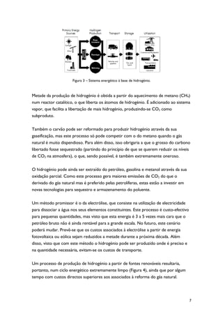 Figura 3 – Sistema energético à base de hidrogénio.



Metade da produção de hidrogénio é obtida a partir do aquecimento de metano (CH4)
num reactor catalítico, o que liberta os átomos de hidrogénio. É adicionado ao sistema
vapor, que facilita a libertação de mais hidrogénio, produzindo-se CO2 como
subproduto.

Também o carvão pode ser reformado para produzir hidrogénio através da sua
gaseificação, mas este processo só pode competir com o do metano quando o gás
natural é muito dispendioso. Para além disso, isso obrigaria a que o grosso do carbono
libertado fosse sequestrado (partindo do princípio de que se querem reduzir os níveis
de CO2 na atmosfera), o que, sendo possível, é também extremamente oneroso.

O hidrogénio pode ainda ser extraído do petróleo, gasolina e metanol através da sua
oxidação parcial. Como este processo gera maiores emissões de CO2 do que o
derivado do gás natural mas é preferido pelas petrolíferas, estas estão a investir em
novas tecnologias para sequestro e armazenamento do poluente.

Um método promissor é o da electrólise, que consiste na utilização de electricidade
para dissociar a água nos seus elementos constituintes. Este processo é custo-efectivo
para pequenas quantidades, mas visto que esta energia é 3 a 5 vezes mais cara que o
petróleo bruto não é ainda rentável para a grande escala. No futuro, este cenário
poderá mudar. Prevê-se que os custos associados à electrólise a partir de energia
fotovoltaica ou eólica sejam reduzidos a metade durante a próxima década. Além
disso, visto que com este método o hidrogénio pode ser produzido onde é preciso e
na quantidade necessária, evitam-se os custos de transporte.

Um processo de produção de hidrogénio a partir de fontes renováveis resultaria,
portanto, num ciclo energético extremamente limpo (Figura 4), ainda que por algum
tempo com custos directos superiores aos associados à reforma do gás natural.




                                                                                         7
 
